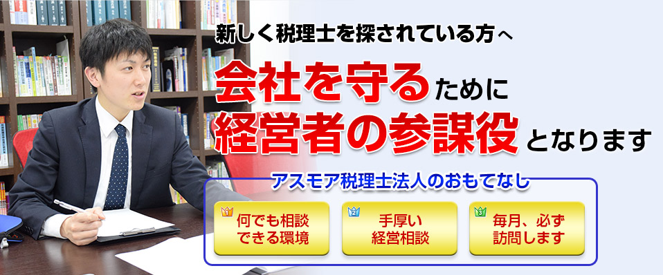新しく税理士を探されている方へ。会社を守るために経営者の参謀役となります。アスモア税理士法人のおもてなしは「何でも相談できる環境」「手厚い経営相談」「毎月、必ず訪問します」です。