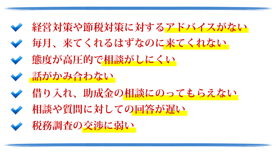 経営対策や節税対策に対するアドバイスがない。毎月来てくれるはずなのに来てくれない。態度が高圧的で相談がしにくい。話がかみ合わない。借り入れ、助成金の相談にのってもらえない。相談や質問に対しての回答が遅い。税務調査の交渉に弱い。