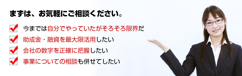 まずは、お気軽にご相談ください。創業時助成金・融資を最大限利用したい。費用を抑えて会社を設立したい。事業についての相談も併せてしたい。開業手続きについていろいろ知りたい。