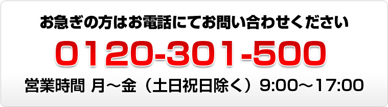 お急ぎの方はお電話にてお問い合わせください。0120-301-500　営業時間は月曜から金曜（土日祝日除く）、9時から17時まで。
