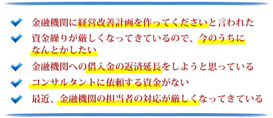 金融機関に経営改善計画を作ってくださいと言われた。経営改善をしたいが自力では難しい。金融機関への借入金の返済延長をしようと思っている。コンサルタントに依頼する資金がない。最近、金融機関の担当者の対応が厳しくなってきている。