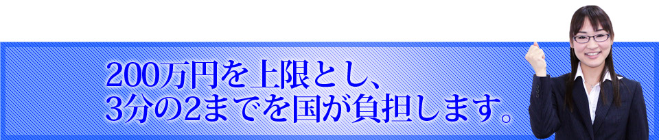 200万円を上限とし、3分の2までを国が負担します。