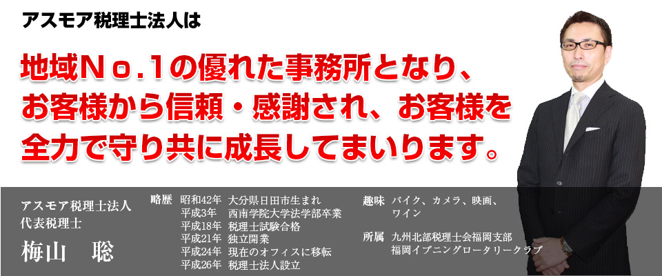 アスモア税理士法人はクライアントを守り抜き、ともに成長発展します。アスモア税理士法人代表税理士　梅山聡。略歴-昭和42年生まれ、大分県日田市出身。20年間の勤務税理士経験を経たのち、40歳を機に自分スタイルの経営を目指して平成21年1月に独立開業。平成24年6月に現在のオフィスに移転。一見クールな外見に反した親しみやすい人柄とその笑顔、そして豊富な知識と経験でクライアントから信頼されている。