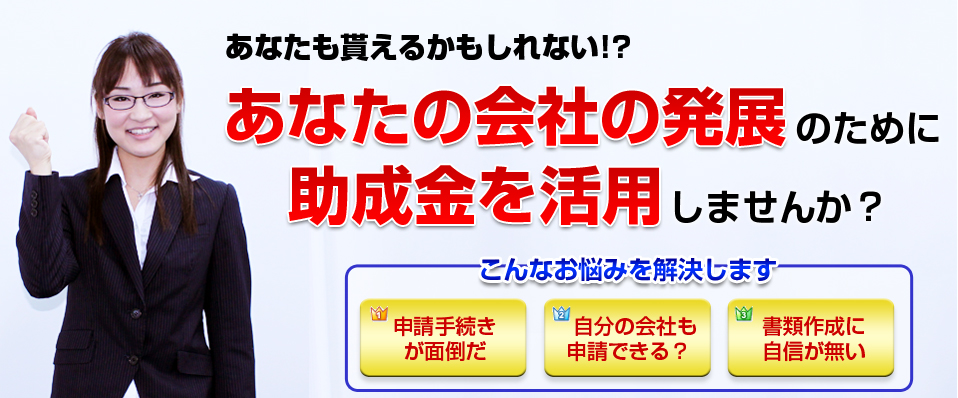 あなたも貰えるかもしれない!?あなたの会社の発展のために、助成金を活用しませんか？こんなお悩みを解決します。申請手続きが面倒が・自分の会社も申請できる？・書類作成に自信が無い