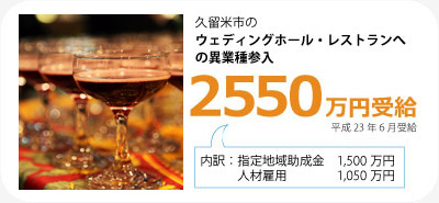 久留米市のウェディングホール・レストランへの異業種参入で2550万円受給（平成23年6月）。内訳は指定地域助成金1500万円と人材雇用1050万円です。